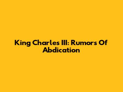 King Charles III: Rumors Of Abdication
