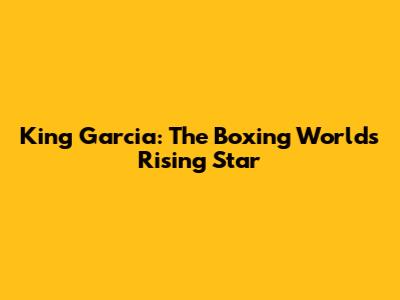 King Garcia: The Boxing World's Rising Star