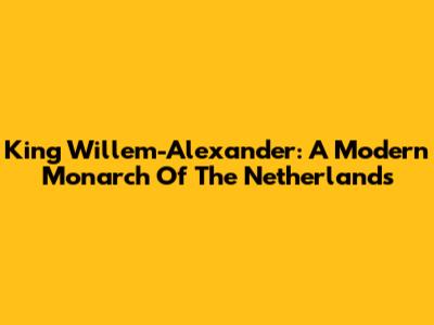 King Willem-Alexander: A Modern Monarch Of The Netherlands
