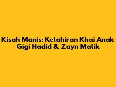 Kisah Manis: Kelahiran Khai Anak Gigi Hadid & Zayn Malik
