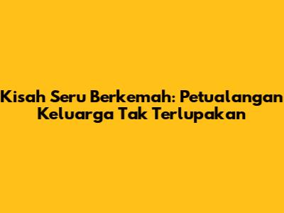 Kisah Seru Berkemah: Petualangan Keluarga Tak Terlupakan
