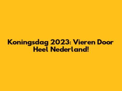 Koningsdag 2023: Vieren Door Heel Nederland!