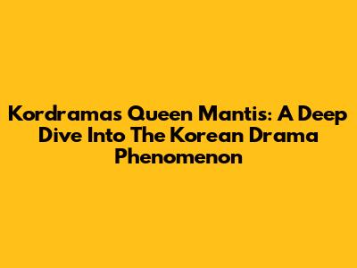 Kordramas Queen Mantis: A Deep Dive Into The Korean Drama Phenomenon