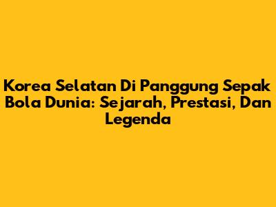 Korea Selatan Di Panggung Sepak Bola Dunia: Sejarah, Prestasi, Dan Legenda