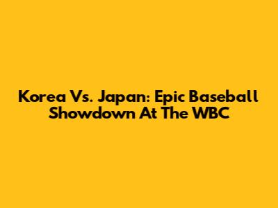 Korea Vs. Japan: Epic Baseball Showdown At The WBC
