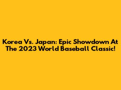 Korea Vs. Japan: Epic Showdown At The 2023 World Baseball Classic!