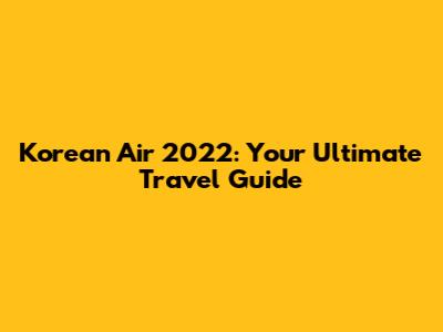 Korean Air 2022: Your Ultimate Travel Guide