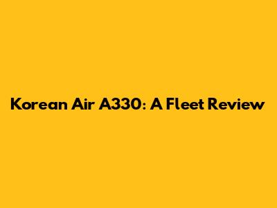 Korean Air A330: A Fleet Review
