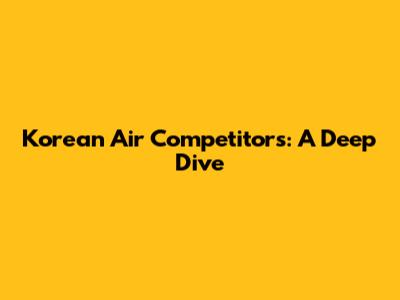 Korean Air Competitors: A Deep Dive