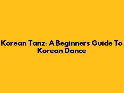 Korean Tanz: A Beginner's Guide To Korean Dance