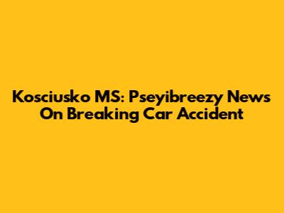 Kosciusko MS: Pseyibreezy News On Breaking Car Accident