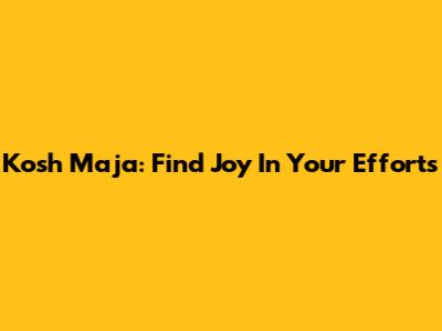 Kosh Maja: Find Joy In Your Efforts