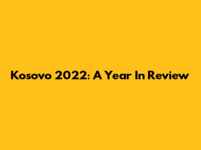 Kosovo 2022: A Year In Review