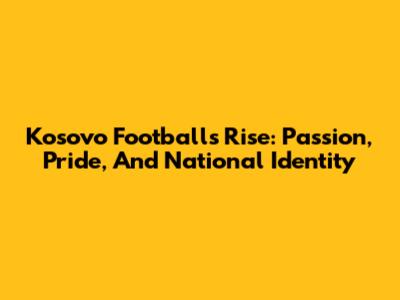 Kosovo Football's Rise: Passion, Pride, And National Identity
