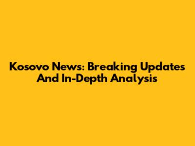 Kosovo News: Breaking Updates And In-Depth Analysis