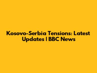 Kosovo-Serbia Tensions: Latest Updates | BBC News