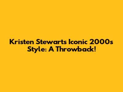 Kristen Stewart's Iconic 2000s Style: A Throwback!