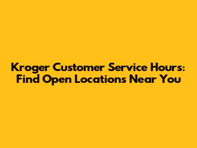 Kroger Customer Service Hours: Find Open Locations Near You