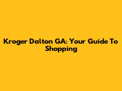 Kroger Dalton GA: Your Guide To Shopping