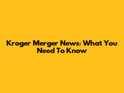Kroger Merger News: What You Need To Know