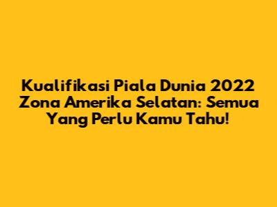 Kualifikasi Piala Dunia 2022 Zona Amerika Selatan: Semua Yang Perlu Kamu Tahu!