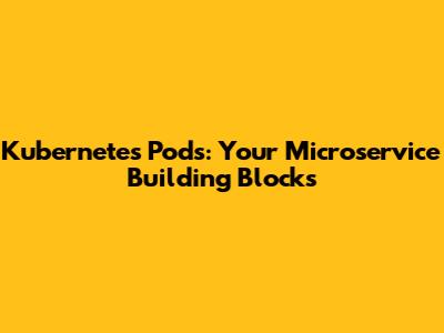 Kubernetes Pods: Your Microservice Building Blocks