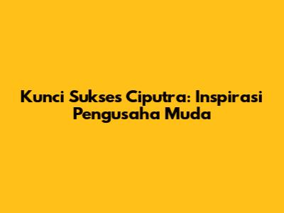 Kunci Sukses Ciputra: Inspirasi Pengusaha Muda