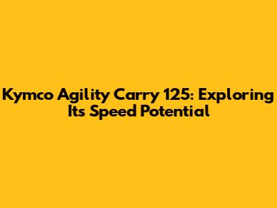 Kymco Agility Carry 125: Exploring Its Speed Potential