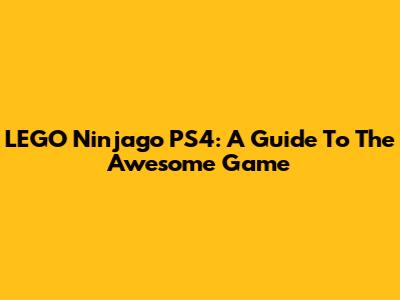 LEGO Ninjago PS4: A Guide To The Awesome Game