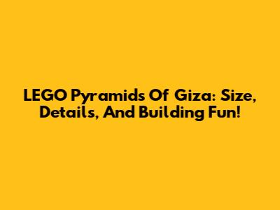 LEGO Pyramids Of Giza: Size, Details, And Building Fun!