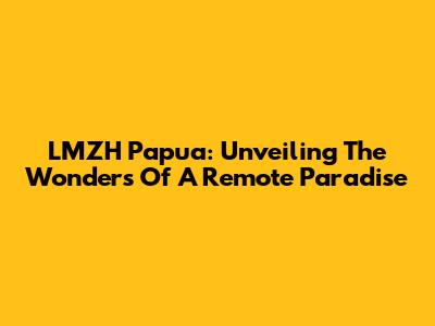 LMZH Papua: Unveiling The Wonders Of A Remote Paradise