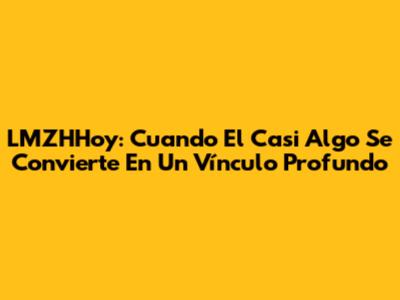 LMZHHoy: Cuando El 'Casi Algo' Se Convierte En Un Vínculo Profundo