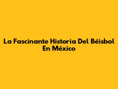 La Fascinante Historia Del Béisbol En México