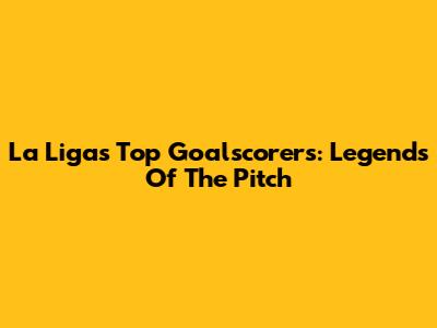 La Liga's Top Goalscorers: Legends Of The Pitch