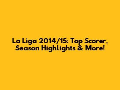 La Liga 2014/15: Top Scorer, Season Highlights & More!