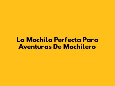 La Mochila Perfecta Para Aventuras De Mochilero