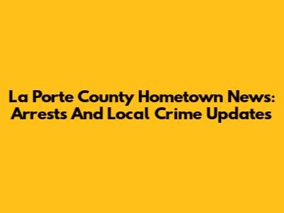 La Porte County Hometown News: Arrests And Local Crime Updates