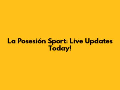 La Posesión Sport: Live Updates Today!