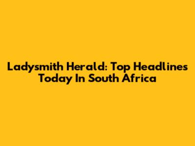 Ladysmith Herald: Top Headlines Today In South Africa