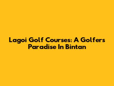 Lagoi Golf Courses: A Golfer's Paradise In Bintan