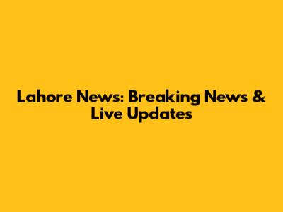 Lahore News: Breaking News & Live Updates