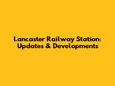 Lancaster Railway Station: Updates & Developments