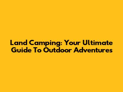 Land Camping: Your Ultimate Guide To Outdoor Adventures