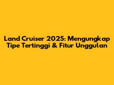 Land Cruiser 2025: Mengungkap Tipe Tertinggi & Fitur Unggulan
