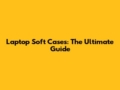 Laptop Soft Cases: The Ultimate Guide