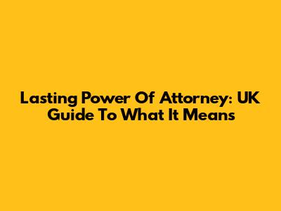 Lasting Power Of Attorney: UK Guide To What It Means