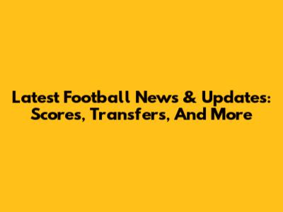 Latest Football News & Updates: Scores, Transfers, And More