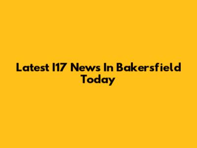 Latest I17 News In Bakersfield Today