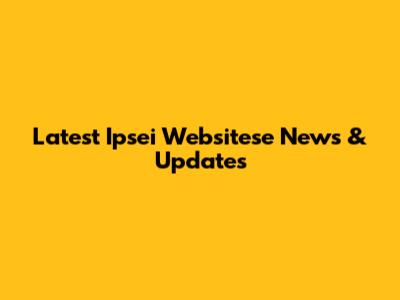 Latest Ipsei Websitese News & Updates