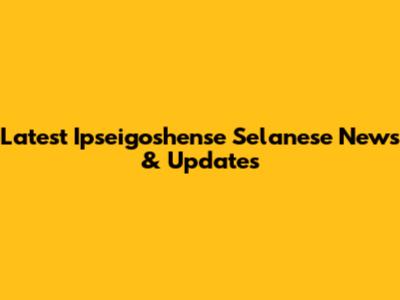 Latest Ipseigoshense Selanese News & Updates